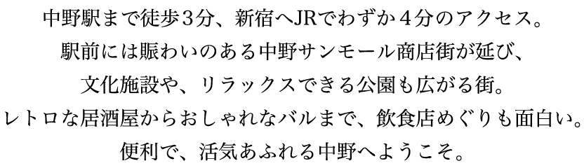 中野駅まで徒歩3分、新宿へJRでわずか4分のアクセス。駅前には賑わいのある中野サンモール商店街が延び、文化施設や、リラックスできる公園も広がる街。レトロな居酒屋からおしゃれなバルまで、飲食店めぐりも面白い。便利で、活気あふれる中野へようこそ。
